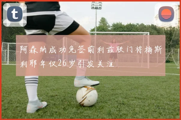 阿森纳成功免签前利兹联门将梅斯利耶年仅26岁引发关注