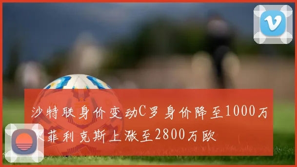 沙特联身价变动C罗身价降至1000万欧菲利克斯上涨至2800万欧