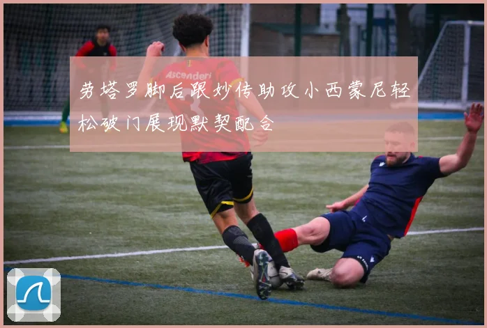 劳塔罗脚后跟妙传助攻小西蒙尼轻松破门展现默契配合