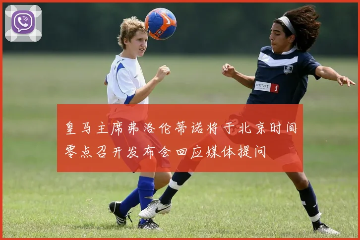 皇马主席弗洛伦蒂诺将于北京时间零点召开发布会回应媒体提问