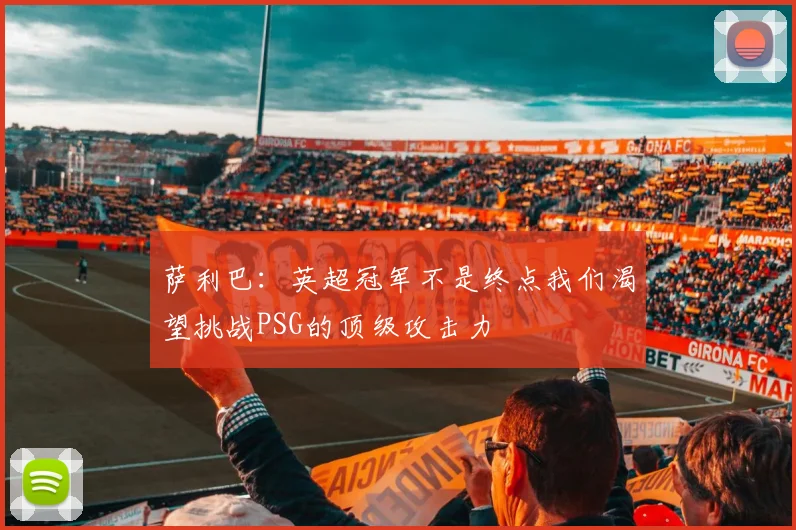 萨利巴：英超冠军不是终点我们渴望挑战PSG的顶级攻击力