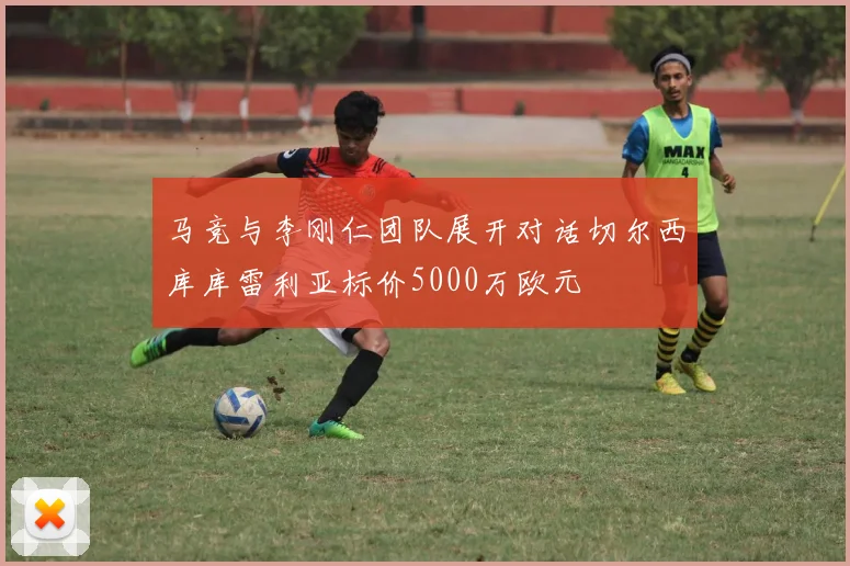 马竞与李刚仁团队展开对话切尔西库库雷利亚标价5000万欧元