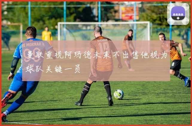 曼联重视阿玛德未来不出售他视为球队关键一员
