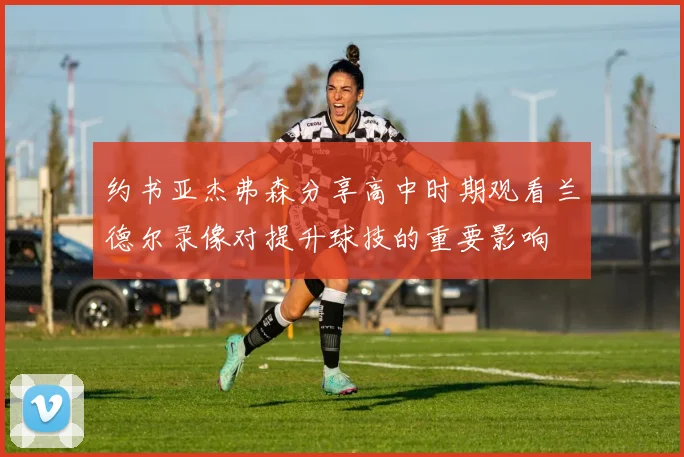 约书亚杰弗森分享高中时期观看兰德尔录像对提升球技的重要影响