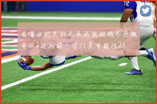 名嘴分析文班未来成就超越乔丹概率仅2进入前十守门员可能性25