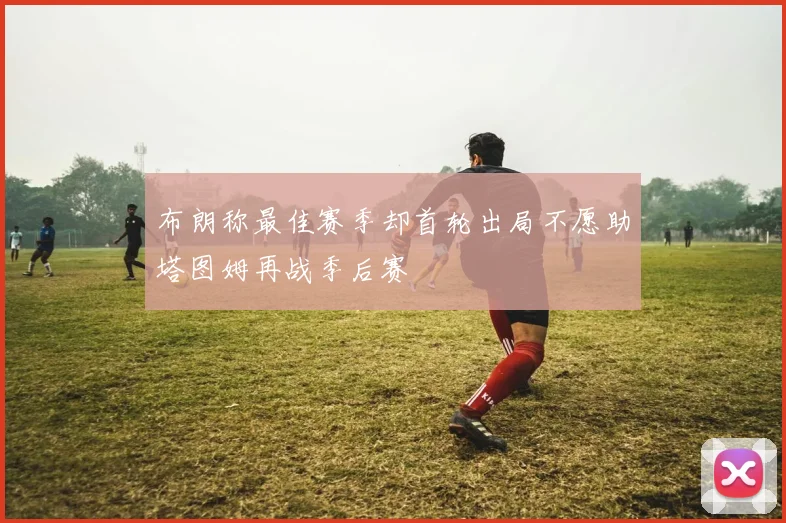 布朗称最佳赛季却首轮出局不愿助塔图姆再战季后赛