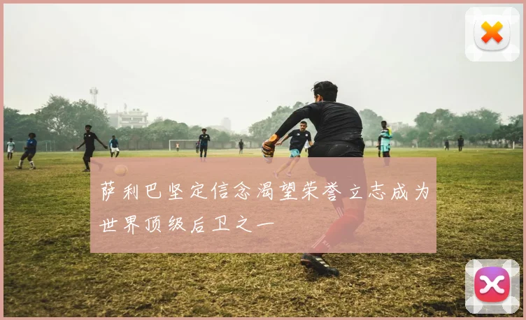 萨利巴坚定信念渴望荣誉立志成为世界顶级后卫之一