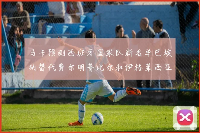 马卡预测西班牙国家队新名单巴埃纳替代费尔明普比尔和伊格莱西亚斯入选