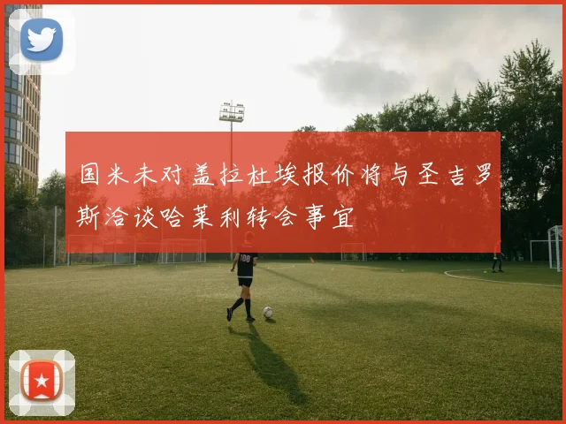 国米未对盖拉杜埃报价将与圣吉罗斯洽谈哈莱利转会事宜