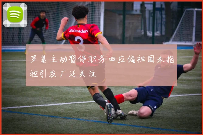 罗基主动暂停职务回应偏袒国米指控引发广泛关注