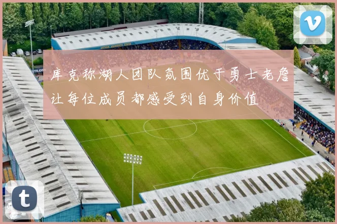 库克称湖人团队氛围优于勇士老詹让每位成员都感受到自身价值