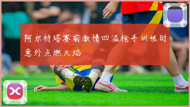 阿尔特塔赛前激情四溢枪手训练时意外点燃火焰